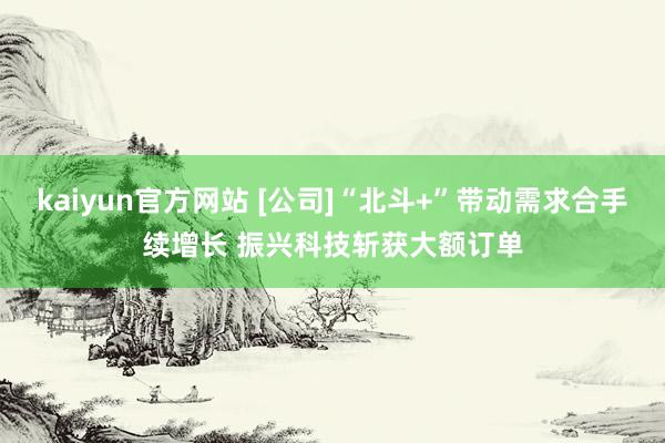 kaiyun官方网站 [公司]“北斗+”带动需求合手续增长 振兴科技斩获大额订单
