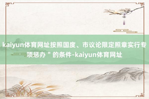 kaiyun体育网址按照国度、市议论限定照章实行专项惩办＂的条件-kaiyun体育网址