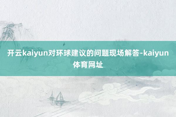 开云kaiyun对环球建议的问题现场解答-kaiyun体育网址