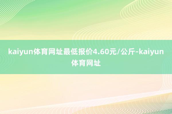 kaiyun体育网址最低报价4.60元/公斤-kaiyun体育网址