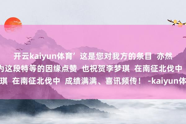 开云kaiyun体育’  这是您对我方的条目  亦然当今我对我方的条目”  为这段特等的因缘点赞  也祝贺李梦琪  在南征北伐中  成绩满满、喜讯频传！ -kaiyun体育网址