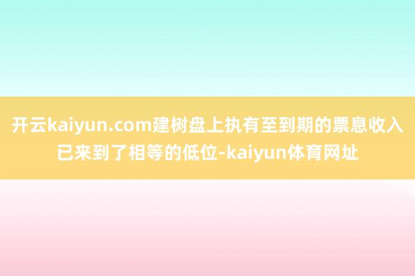 开云kaiyun.com建树盘上执有至到期的票息收入已来到了相等的低位-kaiyun体育网址