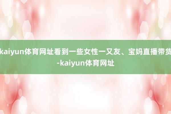 kaiyun体育网址看到一些女性一又友、宝妈直播带货-kaiyun体育网址