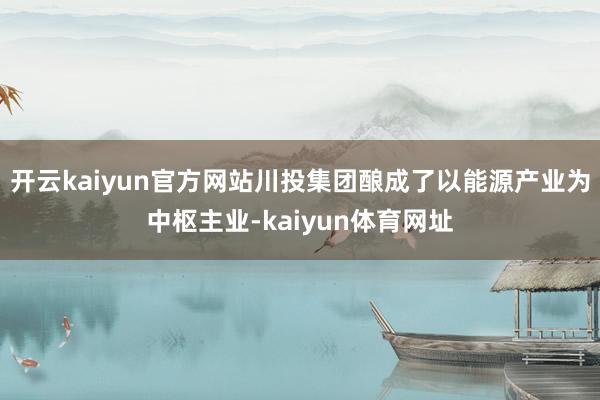 开云kaiyun官方网站川投集团酿成了以能源产业为中枢主业-kaiyun体育网址