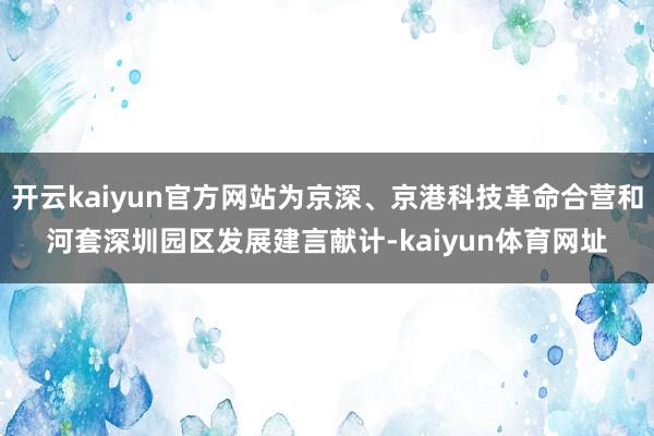 开云kaiyun官方网站为京深、京港科技革命合营和河套深圳园区发展建言献计-kaiyun体育网址
