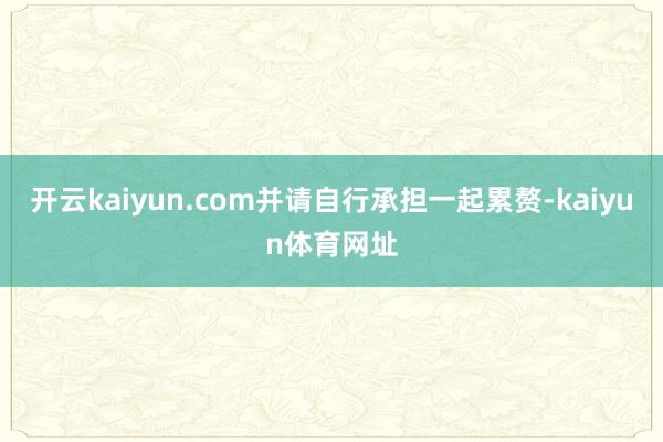开云kaiyun.com并请自行承担一起累赘-kaiyun体育网址
