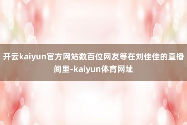 开云kaiyun官方网站数百位网友等在刘佳佳的直播间里-kaiyun体育网址