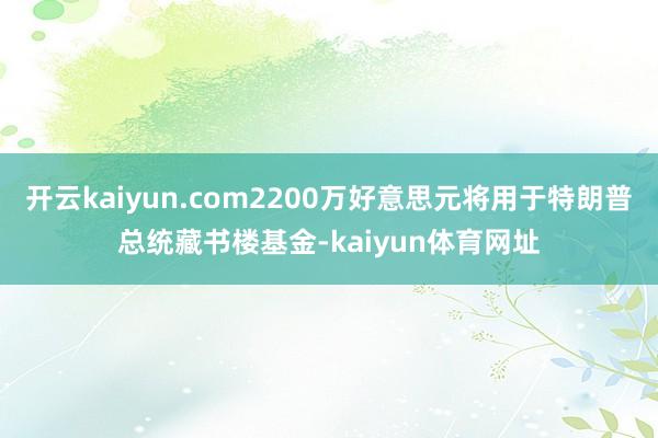 开云kaiyun.com2200万好意思元将用于特朗普总统藏书楼基金-kaiyun体育网址