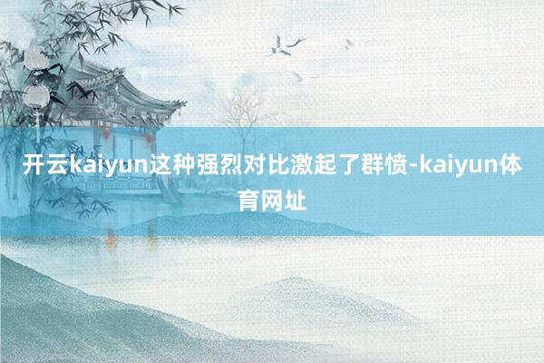 开云kaiyun这种强烈对比激起了群愤-kaiyun体育网址