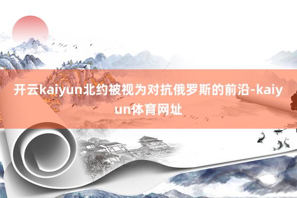 开云kaiyun北约被视为对抗俄罗斯的前沿-kaiyun体育网址