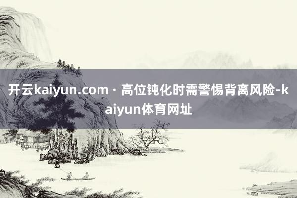 开云kaiyun.com · 高位钝化时需警惕背离风险-kaiyun体育网址