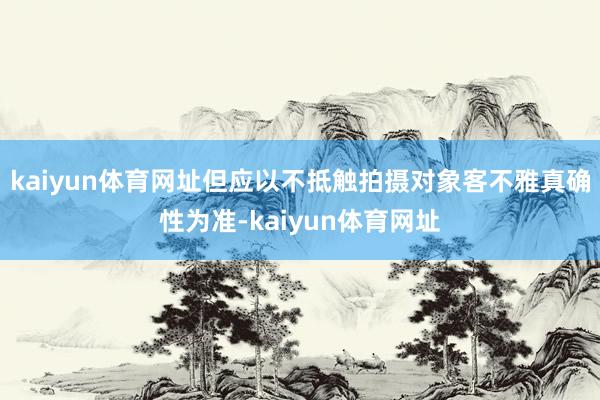 kaiyun体育网址但应以不抵触拍摄对象客不雅真确性为准-kaiyun体育网址