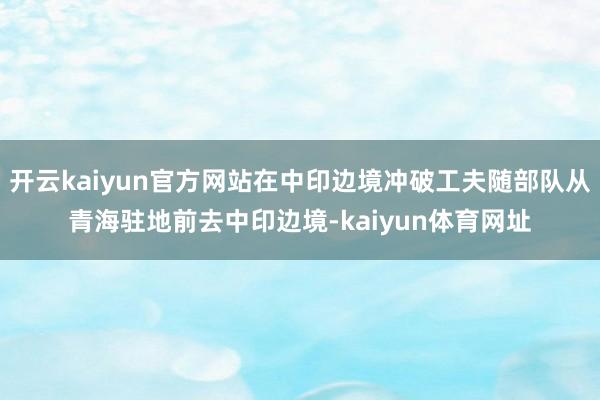 开云kaiyun官方网站在中印边境冲破工夫随部队从青海驻地前去中印边境-kaiyun体育网址