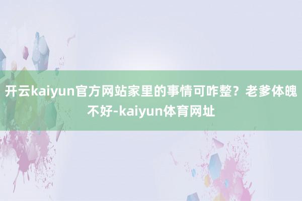 开云kaiyun官方网站家里的事情可咋整？老爹体魄不好-kaiyun体育网址