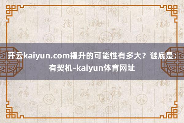 开云kaiyun.com擢升的可能性有多大？谜底是：有契机-kaiyun体育网址