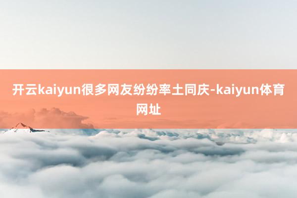 开云kaiyun很多网友纷纷率土同庆-kaiyun体育网址