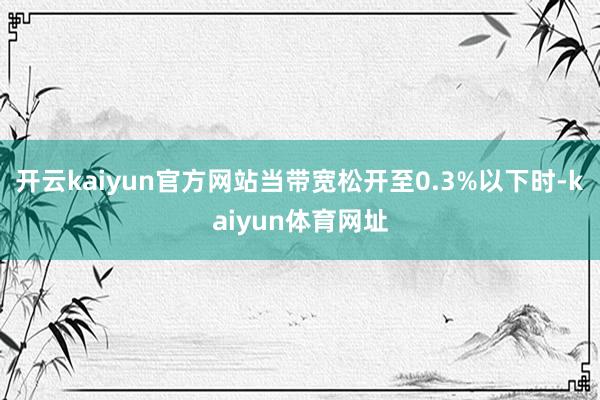 开云kaiyun官方网站当带宽松开至0.3%以下时-kaiyun体育网址