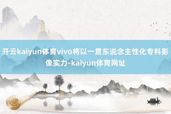 开云kaiyun体育vivo将以一贯东说念主性化专科影像实力-kaiyun体育网址