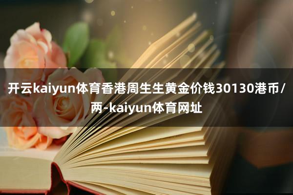 开云kaiyun体育香港周生生黄金价钱30130港币/两-kaiyun体育网址