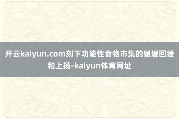 开云kaiyun.com刻下功能性食物市集的缓缓回缓和上扬-kaiyun体育网址