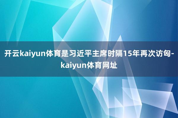 开云kaiyun体育是习近平主席时隔15年再次访匈-kaiyun体育网址