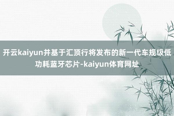 开云kaiyun并基于汇顶行将发布的新一代车规级低功耗蓝牙芯片-kaiyun体育网址