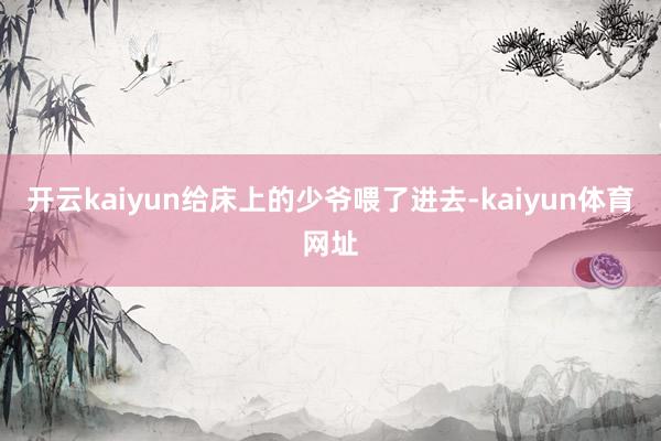 开云kaiyun给床上的少爷喂了进去-kaiyun体育网址