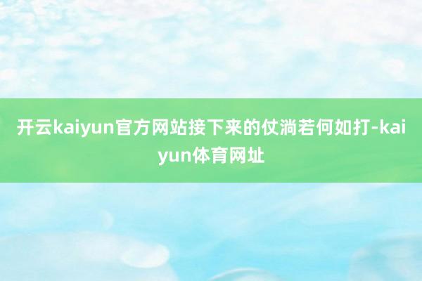 开云kaiyun官方网站接下来的仗淌若何如打-kaiyun体育网址