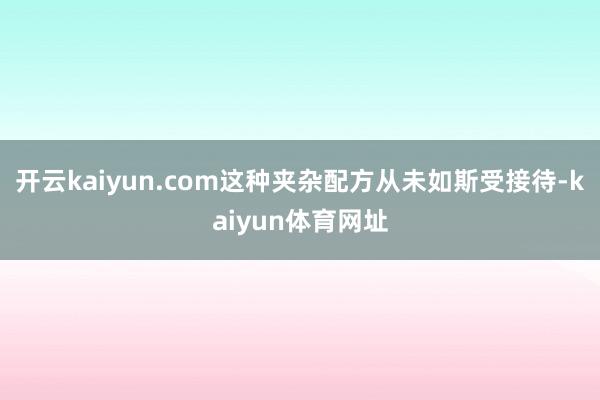 开云kaiyun.com这种夹杂配方从未如斯受接待-kaiyun体育网址