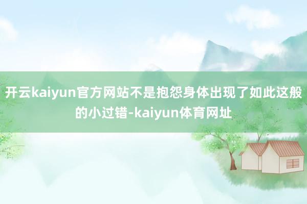 开云kaiyun官方网站不是抱怨身体出现了如此这般的小过错-kaiyun体育网址