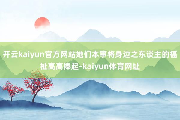 开云kaiyun官方网站她们本事将身边之东谈主的福祉高高捧起-kaiyun体育网址
