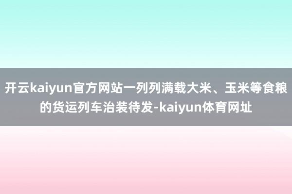 开云kaiyun官方网站一列列满载大米、玉米等食粮的货运列车治装待发-kaiyun体育网址