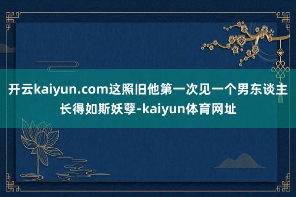 开云kaiyun.com这照旧他第一次见一个男东谈主长得如斯妖孽-kaiyun体育网址