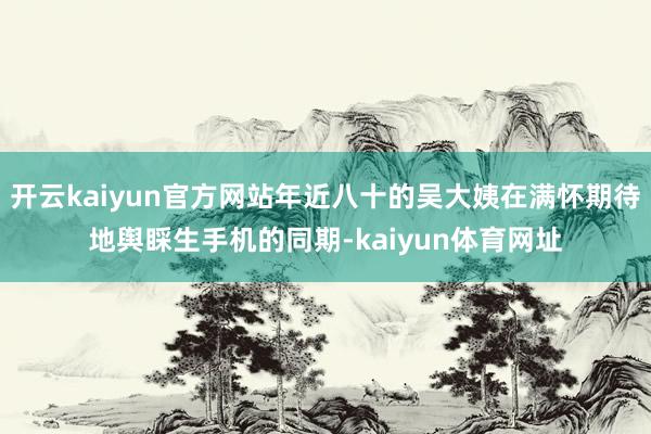 开云kaiyun官方网站年近八十的吴大姨在满怀期待地舆睬生手机的同期-kaiyun体育网址
