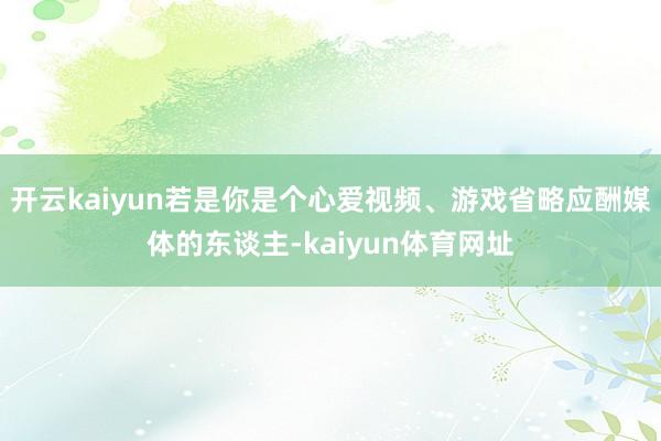 开云kaiyun若是你是个心爱视频、游戏省略应酬媒体的东谈主-kaiyun体育网址