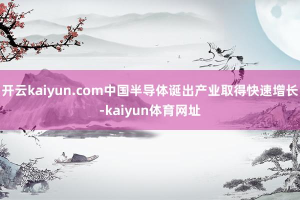 开云kaiyun.com中国半导体诞出产业取得快速增长-kaiyun体育网址