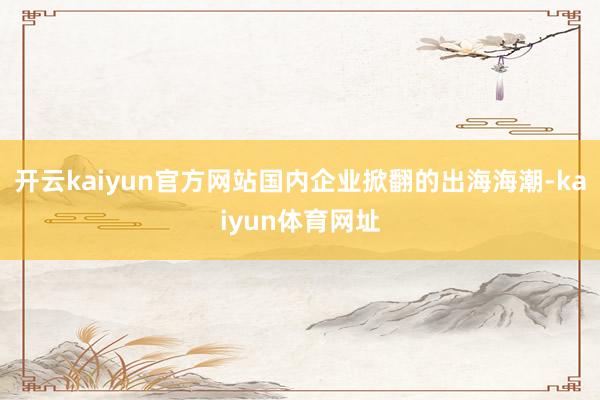 开云kaiyun官方网站国内企业掀翻的出海海潮-kaiyun体育网址