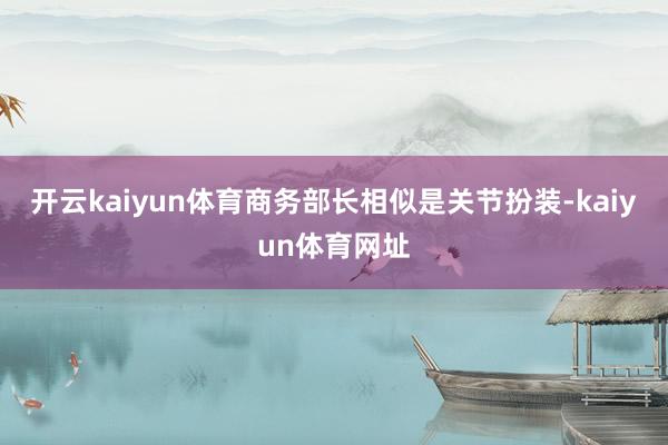 开云kaiyun体育商务部长相似是关节扮装-kaiyun体育网址