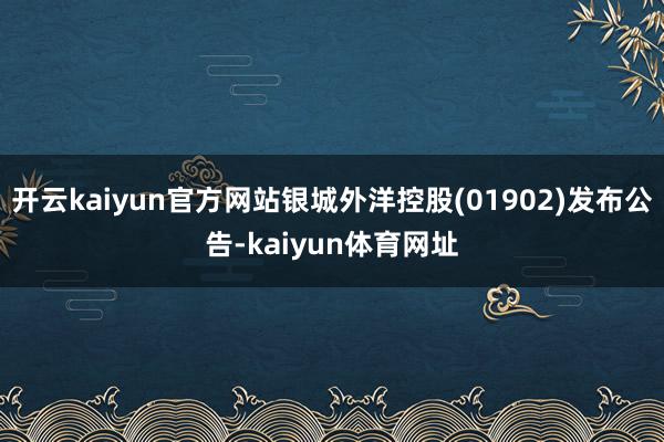 开云kaiyun官方网站银城外洋控股(01902)发布公告-kaiyun体育网址