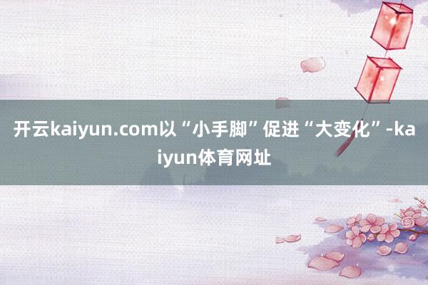 开云kaiyun.com以“小手脚”促进“大变化”-kaiyun体育网址