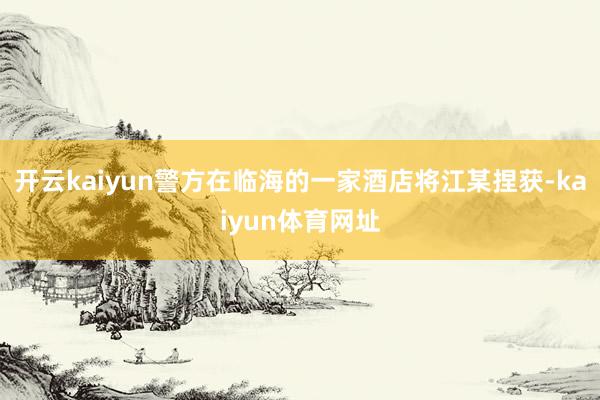 开云kaiyun警方在临海的一家酒店将江某捏获-kaiyun体育网址