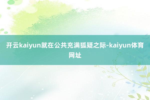 开云kaiyun就在公共充满狐疑之际-kaiyun体育网址