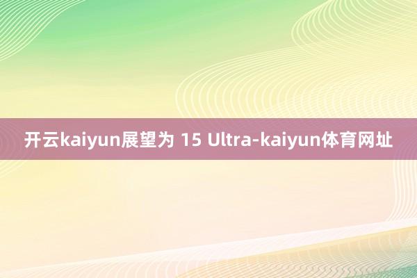 开云kaiyun展望为 15 Ultra-kaiyun体育网址