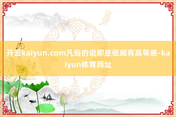 开云kaiyun.com凡俗的说即是低频有高等感-kaiyun体育网址