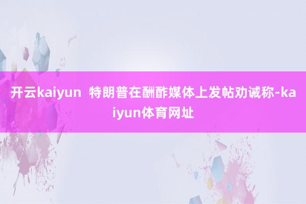 开云kaiyun  特朗普在酬酢媒体上发帖劝诫称-kaiyun体育网址