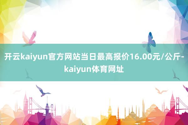开云kaiyun官方网站当日最高报价16.00元/公斤-kaiyun体育网址