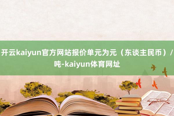 开云kaiyun官方网站报价单元为元（东谈主民币）/吨-kaiyun体育网址