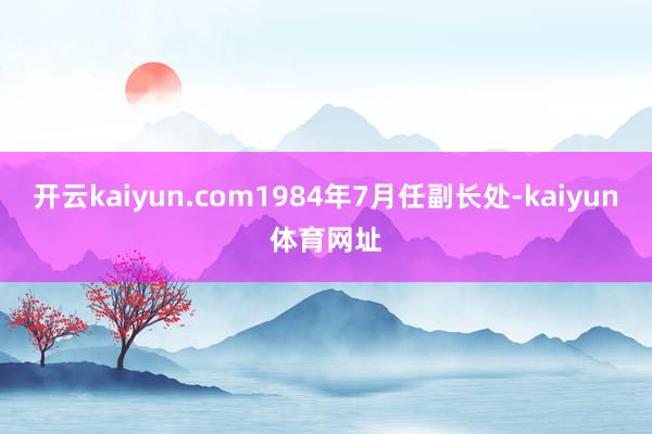 开云kaiyun.com1984年7月任副长处-kaiyun体育网址