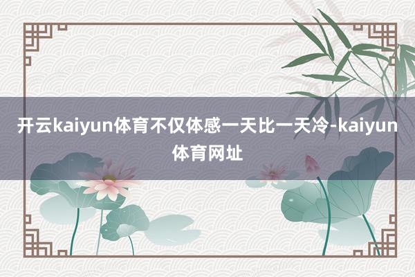 开云kaiyun体育不仅体感一天比一天冷-kaiyun体育网址