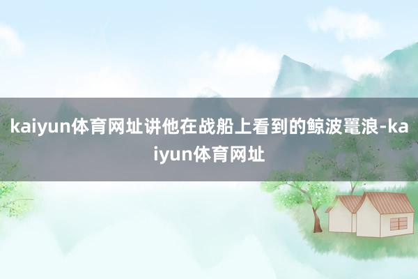 kaiyun体育网址讲他在战船上看到的鲸波鼍浪-kaiyun体育网址